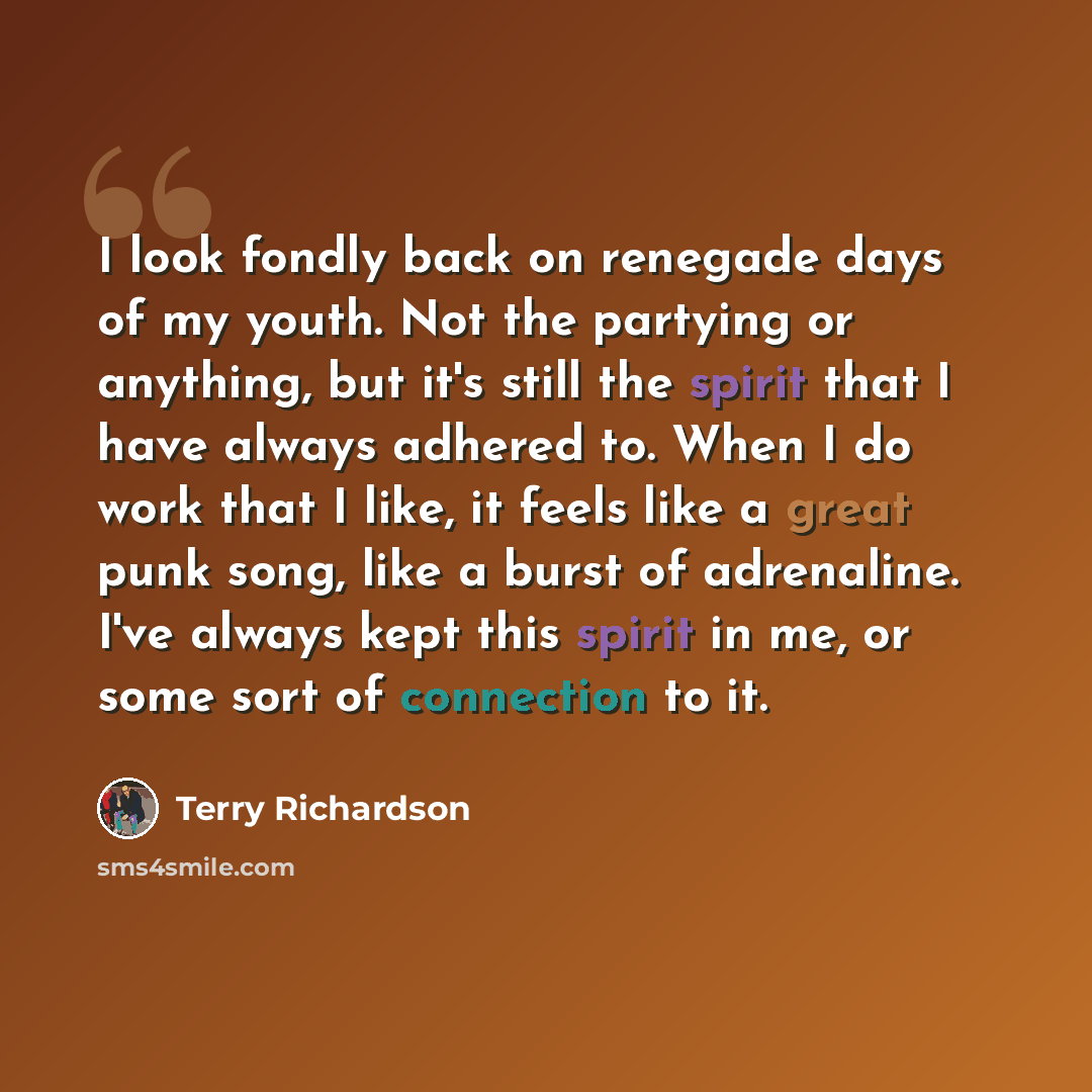 “I look fondly back on renegade days of my youth. Not the partying or anything, but it's still the spirit that I have always adhered to. When I do work that I like, it feels like a great punk song, like a burst of adrenaline. I've always kept this spirit in me, or some sort of connection to it.” quote by Terry Richardson