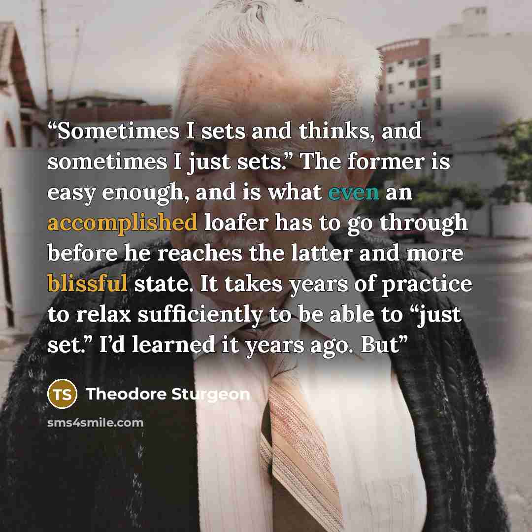 “Sometimes I sets and thinks, and sometimes I just sets.” The former is easy enough, and is what even an accomplished loafer has to go through before he reaches the latter and more blissful state. It takes years of practice to relax sufficiently to be able to “just set.” I’d learned it years ago. But” quote by Theodore Sturgeon