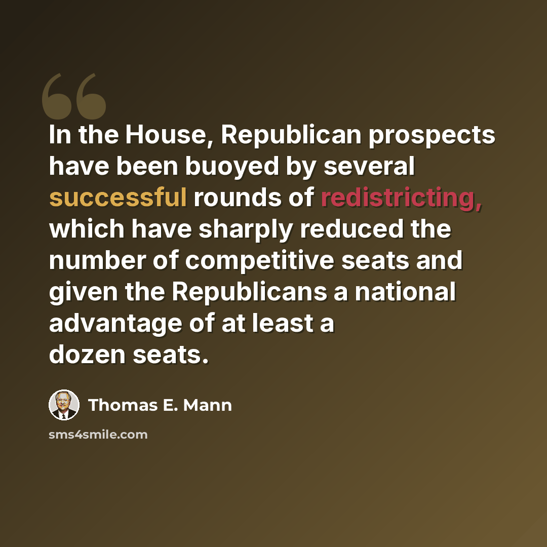 “In the House, Republican prospects have been buoyed by several successful rounds of redistricting, which have sharply reduced the number of competitive seats and given the Republicans a national advantage of at least a dozen seats.” quote by Thomas E. Mann