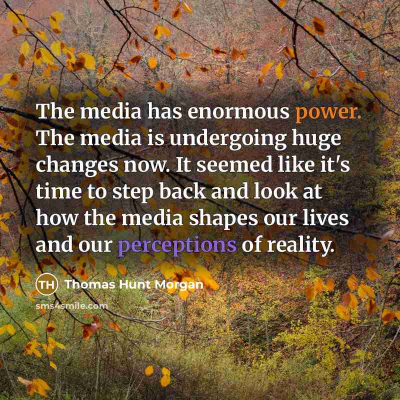“The media has enormous power. The media is undergoing huge changes now. It seemed like it's time to step back and look at how the media shapes our lives and our perceptions of reality.” quote by Thomas Hunt Morgan