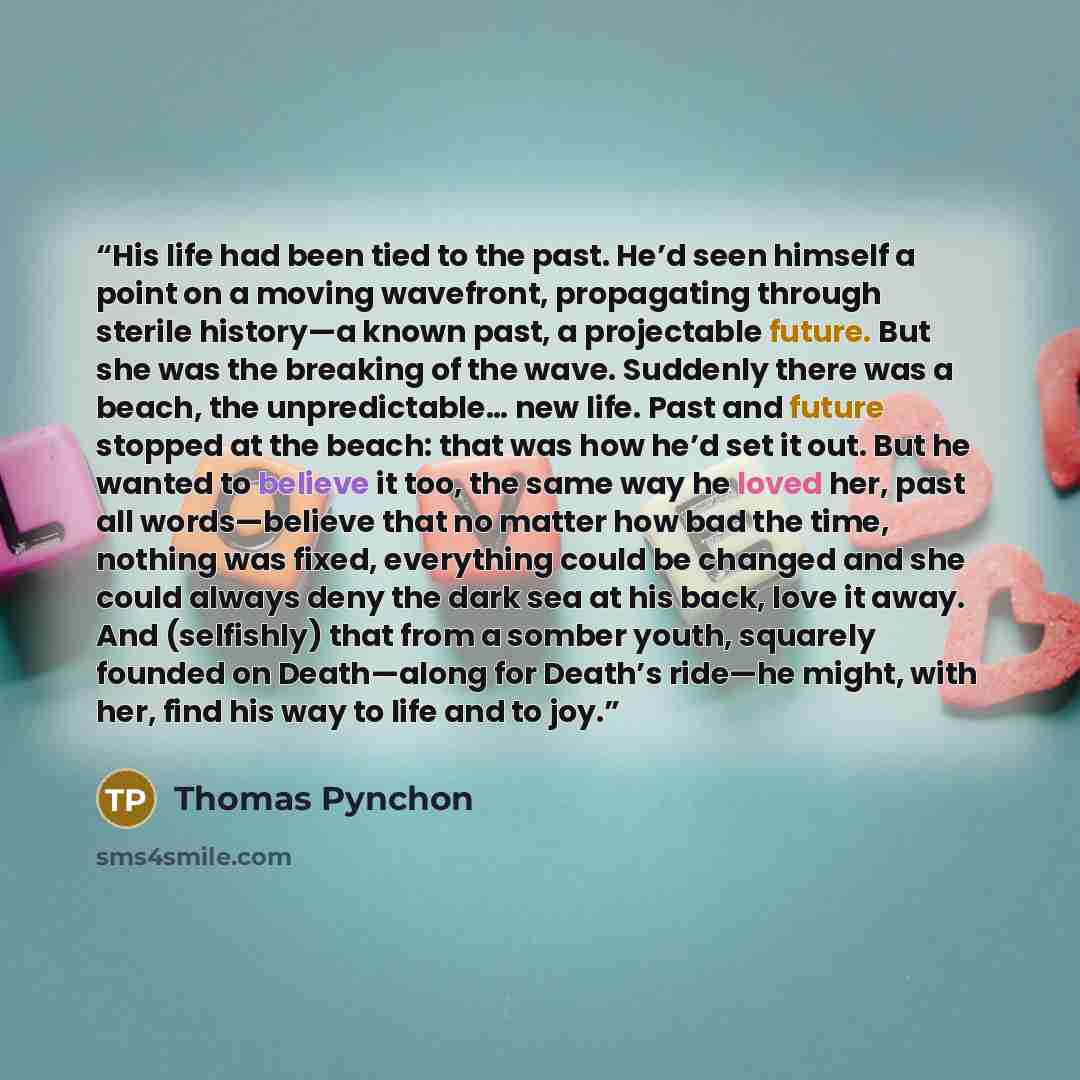 “His life had been tied to the past. He’d seen himself a point on a moving wavefront, propagating through sterile history—a known past, a projectable future. But she was the breaking of the wave. Suddenly there was a beach, the unpredictable… new life. Past and future stopped at the beach: that was…” quote by Thomas Pynchon