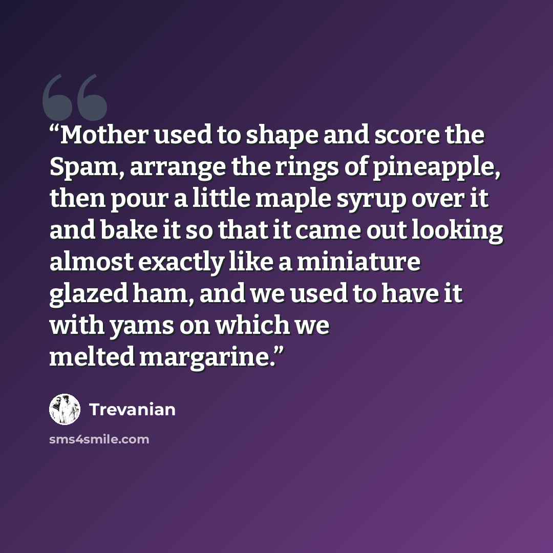 “Mother used to shape and score the Spam, arrange the rings of pineapple, then pour a little maple syrup over it and bake it so that it came out looking almost exactly like a miniature glazed ham, and we used to have it with yams on which we melted margarine.” quote by Trevanian