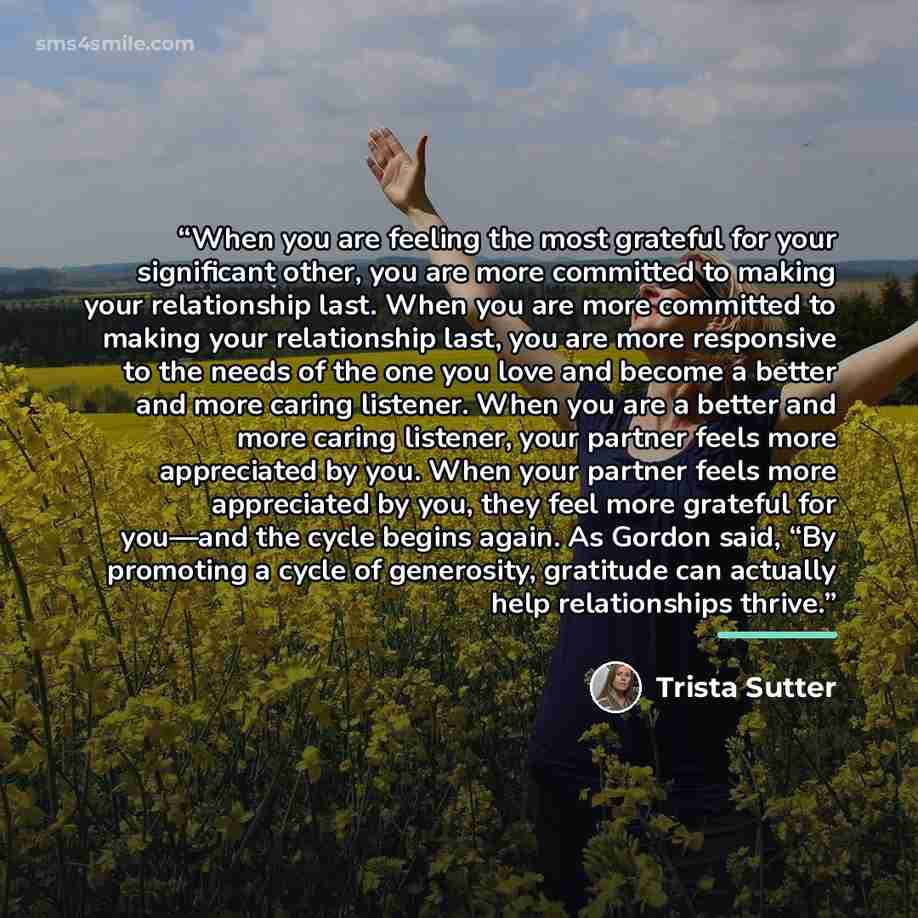 “When you are feeling the most grateful for your significant other, you are more committed to making your relationship last. When you are more committed to making your relationship last, you are more responsive to the needs of the one you love and become a better and more caring listener. When you…” quote by Trista Sutter
