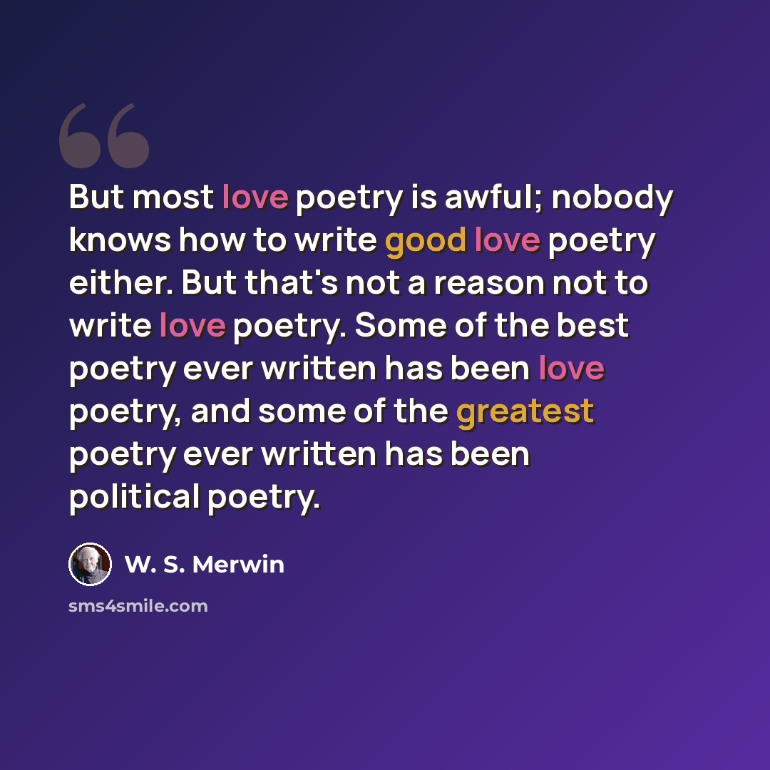 “But most love poetry is awful; nobody knows how to write good love poetry either. But that's not a reason not to write love poetry. Some of the best poetry ever written has been love poetry, and some of the greatest poetry ever written has been political poetry.” quote by W. S. Merwin