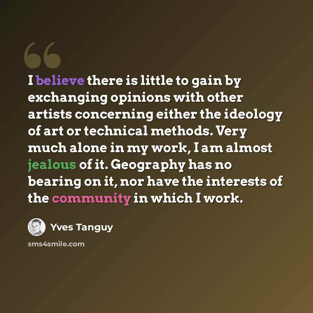 “I believe there is little to gain by exchanging opinions with other artists concerning either the ideology of art or technical methods. Very much alone in my work, I am almost jealous of it. Geography has no bearing on it, nor have the interests of the community in which I work.” quote by Yves Tanguy