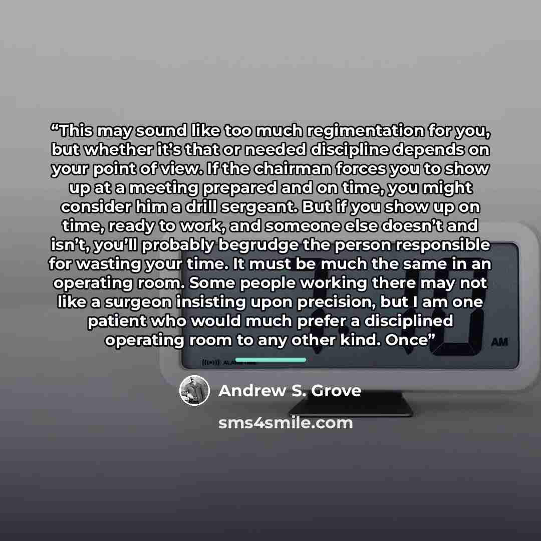 “This may sound like too much regimentation for you, but whether it’s that or needed discipline depends on your point of view. If the chairman forces you to show up at a meeting prepared and on time, you might consider him a drill sergeant. But if you show up on time, ready to work, and someone…” quote by Andrew S. Grove