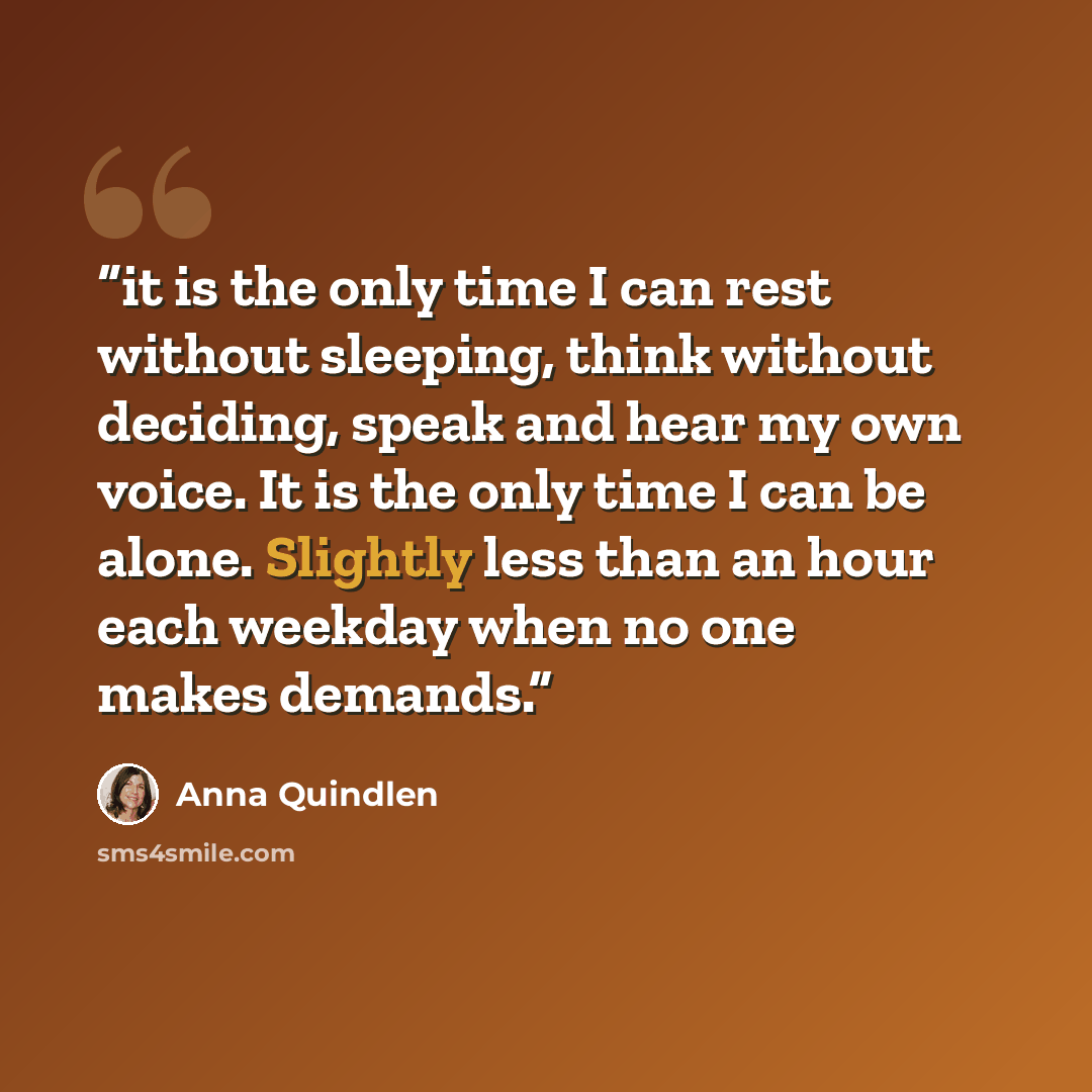 “it is the only time I can rest without sleeping, think without deciding, speak and hear my own voice. It is the only time I can be alone. Slightly less than an hour each weekday when no one makes demands.” quote by Anna Quindlen