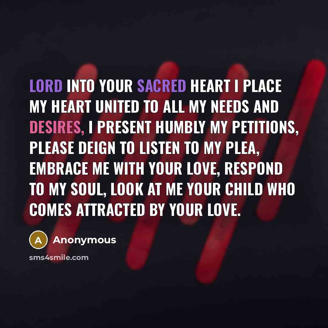“Lord into your Sacred Heart I place my heart united to all my needs and desires, I present humbly my petitions, please deign to listen to my plea, embrace me with your love, respond to my soul, look at me your child who comes attracted by your love.” quote by Anonymous