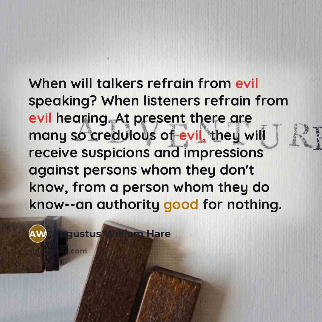 “When will talkers refrain from evil speaking? When listeners refrain from evil hearing. At present there are many so credulous of evil, they will receive suspicions and impressions against persons whom they don't know, from a person whom they do know--an authority good for nothing.” quote by Augustus William Hare