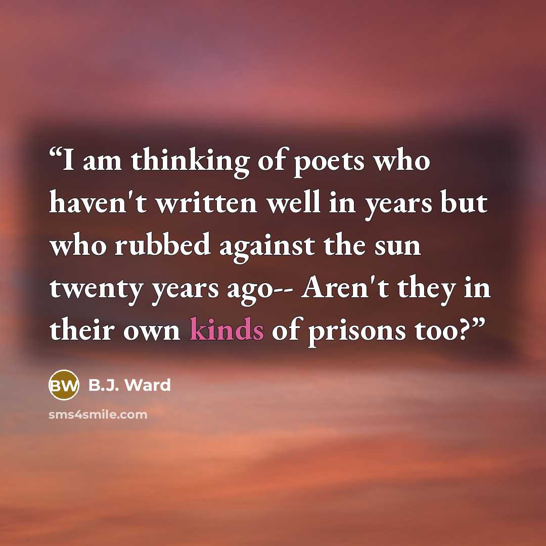 “I am thinking of poets who haven't written well in years but who rubbed against the sun twenty years ago-- Aren't they in their own kinds of prisons too?” quote by B.J. Ward