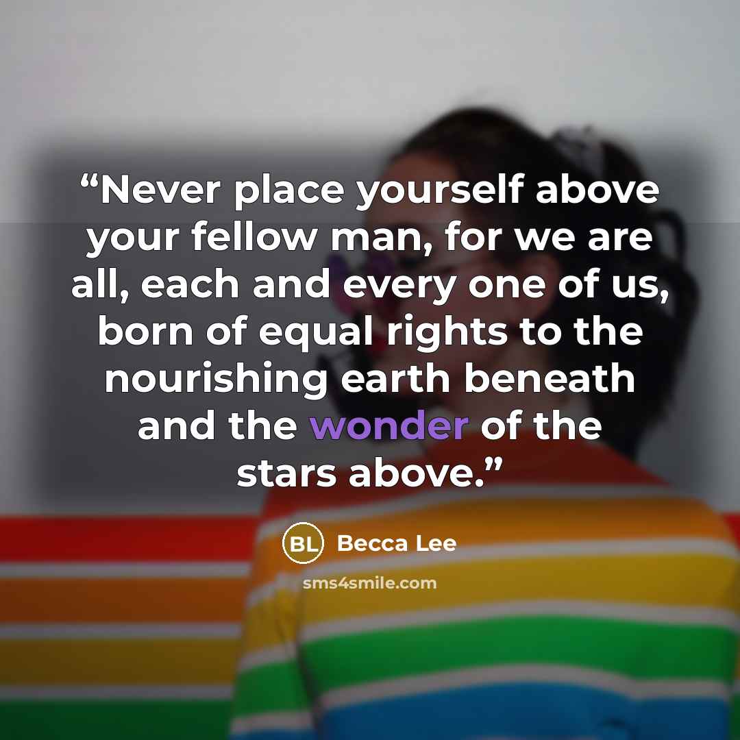 “Never place yourself above your fellow man, for we are all, each and every one of us, born of equal rights to the nourishing earth beneath and the wonder of the stars above.” quote by Becca Lee
