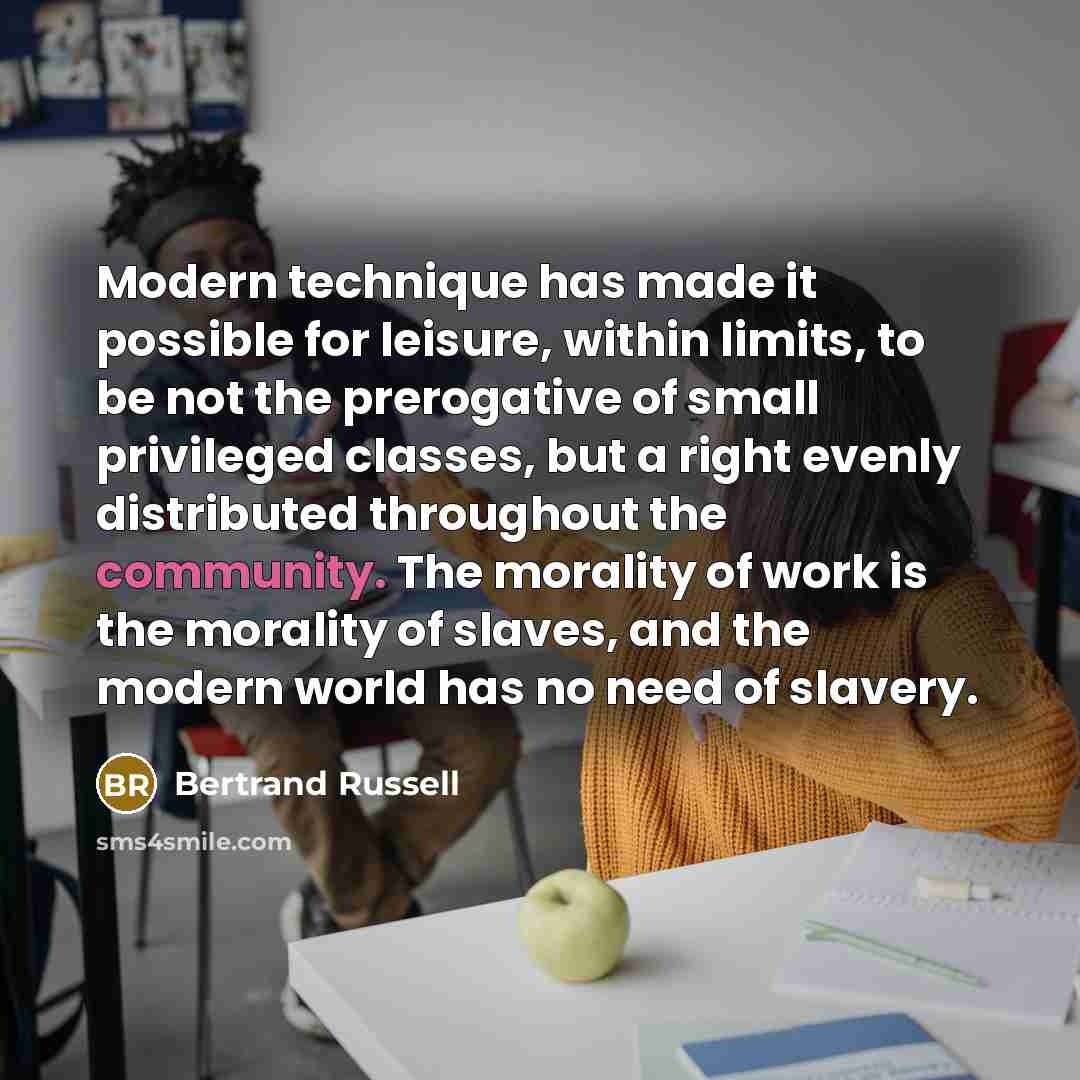 “Modern technique has made it possible for leisure, within limits, to be not the prerogative of small privileged classes, but a right evenly distributed throughout the community. The morality of work is the morality of slaves, and the modern world has no need of slavery.” quote by Bertrand Russell