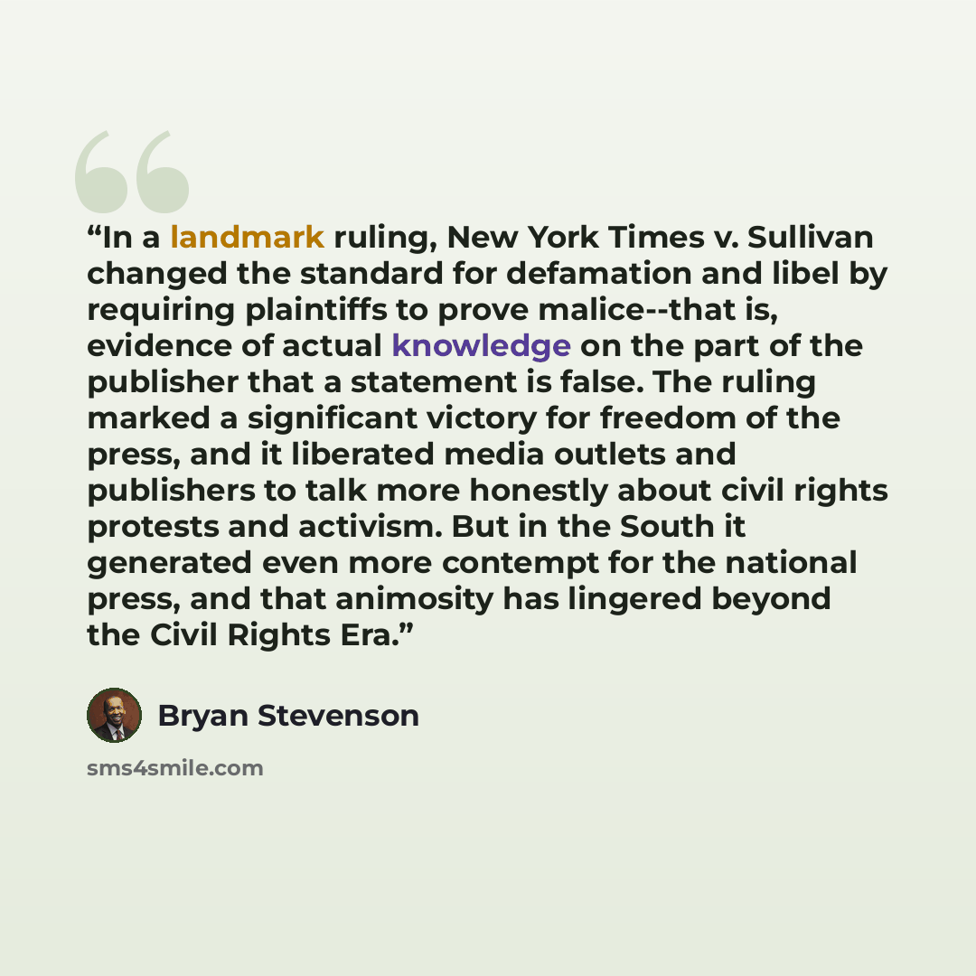 “In a landmark ruling, New York Times v. Sullivan changed the standard for defamation and libel by requiring plaintiffs to prove malice--that is, evidence of actual knowledge on the part of the publisher that a statement is false. The ruling marked a significant victory for freedom of the press…” quote by Bryan Stevenson