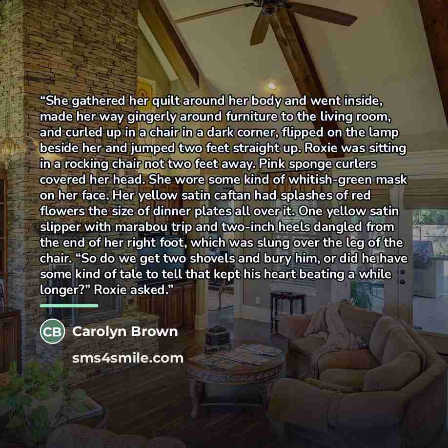 “She gathered her quilt around her body and went inside, made her way gingerly around furniture to the living room, and curled up in a chair in a dark corner, flipped on the lamp beside her and jumped two feet straight up. Roxie was sitting in a rocking chair not two feet away. Pink sponge curlers…” quote by Carolyn Brown