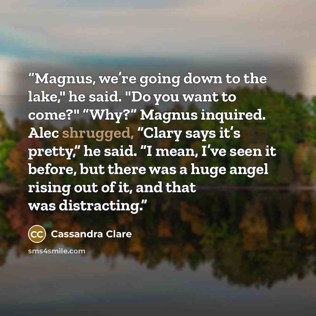 “Magnus, we’re going down to the lake," he said. "Do you want to come?" “Why?” Magnus inquired. Alec shrugged, “Clary says it’s pretty,” he said. “I mean, I’ve seen it before, but there was a huge angel rising out of it, and that was distracting.” quote by Cassandra Clare