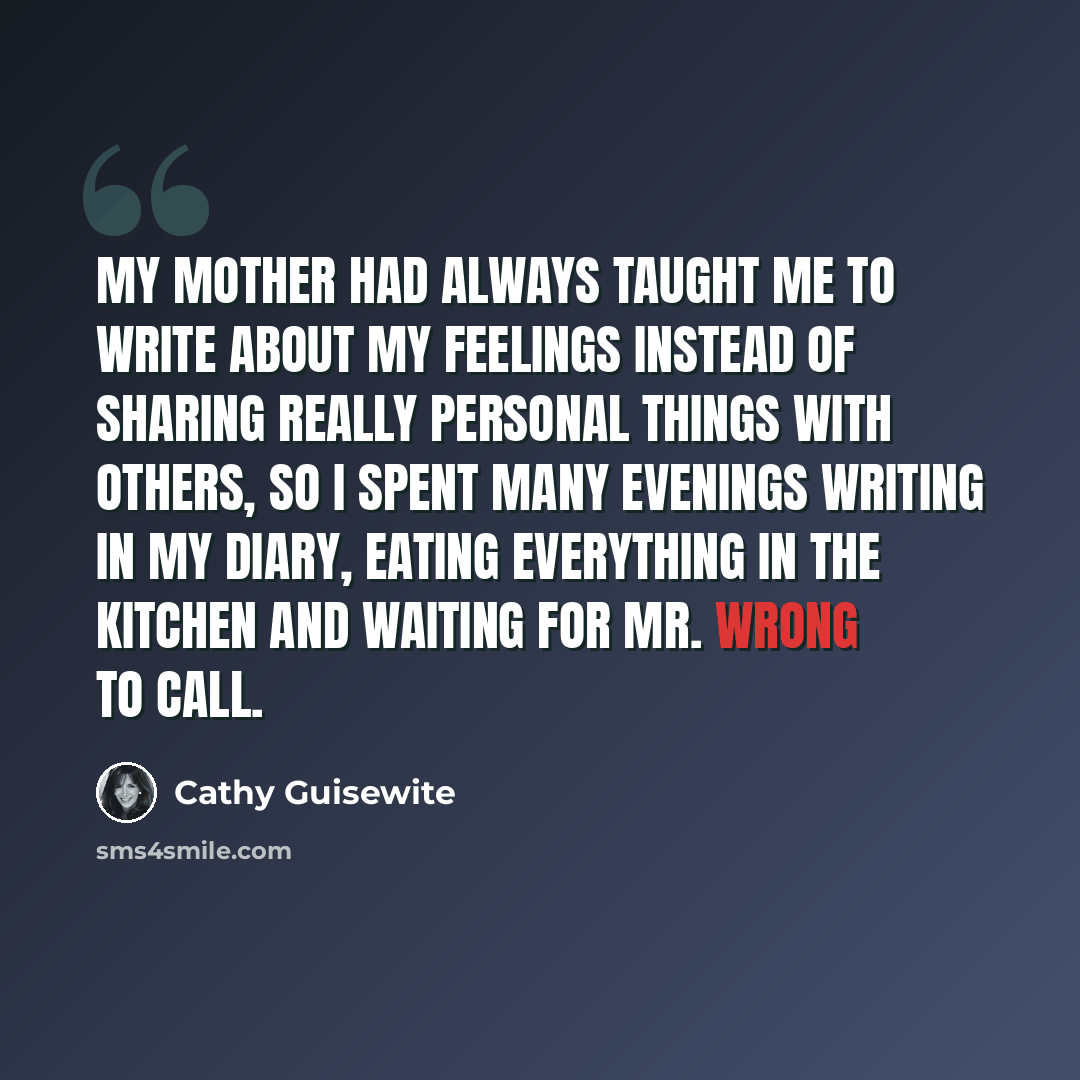 “My mother had always taught me to write about my feelings instead of sharing really personal things with others, so I spent many evenings writing in my diary, eating everything in the kitchen and waiting for Mr. Wrong to call.” quote by Cathy Guisewite