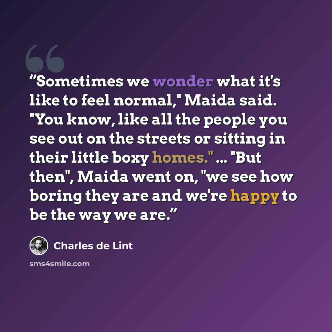 “Sometimes we wonder what it's like to feel normal," Maida said. "You know, like all the people you see out on the streets or sitting in their little boxy homes." ... "But then", Maida went on, "we see how boring they are and we're happy to be the way we are.” quote by Charles de Lint