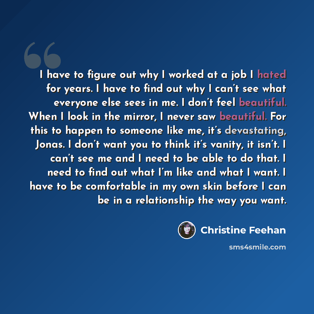 “I have to figure out why I worked at a job I hated for years. I have to find out why I can’t see what everyone else sees in me. I don’t feel beautiful. When I look in the mirror, I never saw beautiful. For this to happen to someone like me, it’s devastating, Jonas. I don’t want you to think it’s…” quote by Christine Feehan
