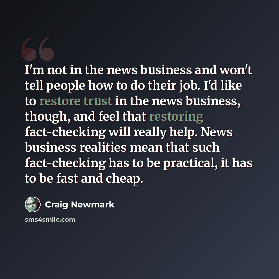 “I'm not in the news business and won't tell people how to do their job. I'd like to restore trust in the news business, though, and feel that restoring fact-checking will really help. News business realities mean that such fact-checking has to be practical, it has to be fast and cheap.” quote by Craig Newmark