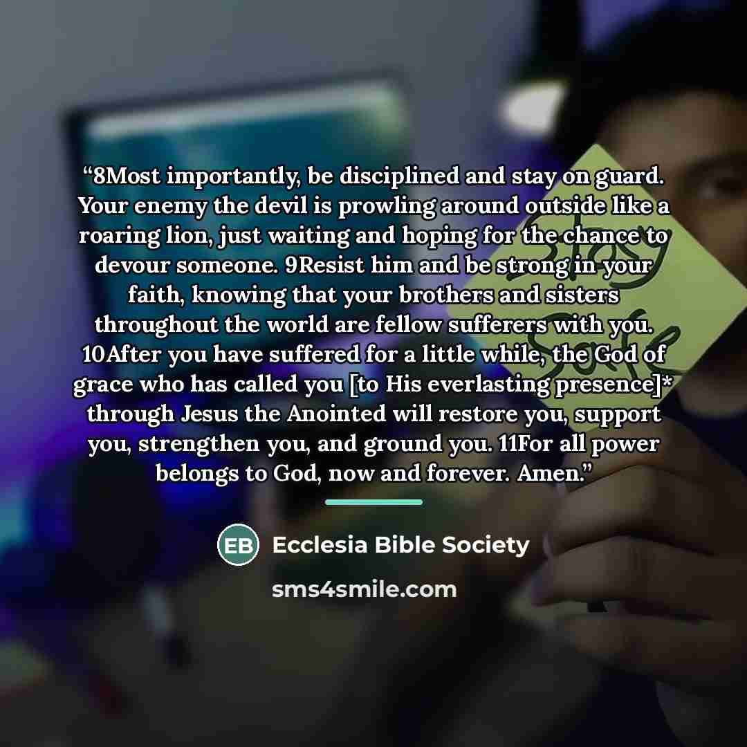 “8Most importantly, be disciplined and stay on guard. Your enemy the devil is prowling around outside like a roaring lion, just waiting and hoping for the chance to devour someone. 9Resist him and be strong in your faith, knowing that your brothers and sisters throughout the world are fellow…” quote by Ecclesia Bible Society