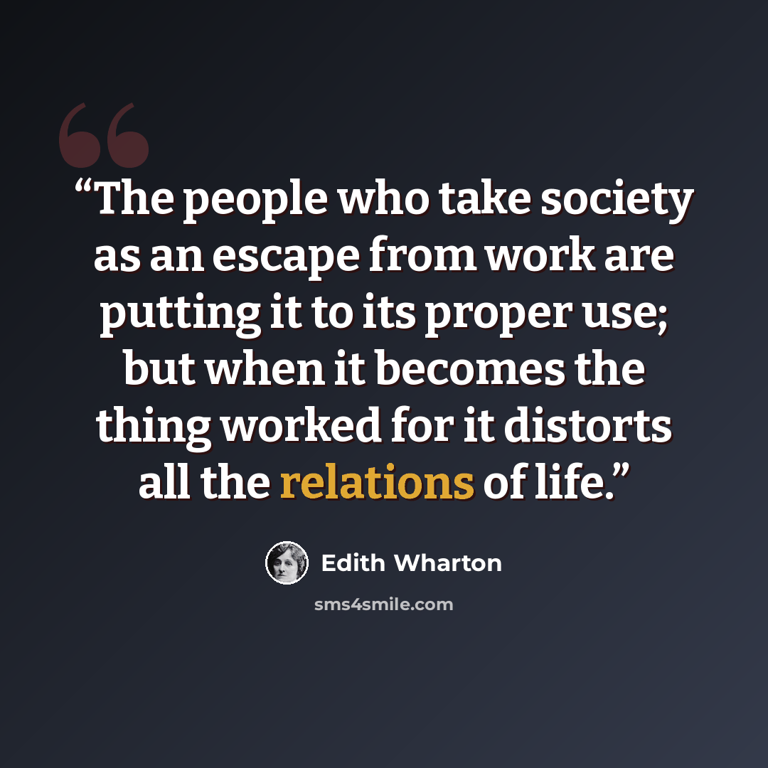 “The people who take society as an escape from work are putting it to its proper use; but when it becomes the thing worked for it distorts all the relations of life.” quote by Edith Wharton