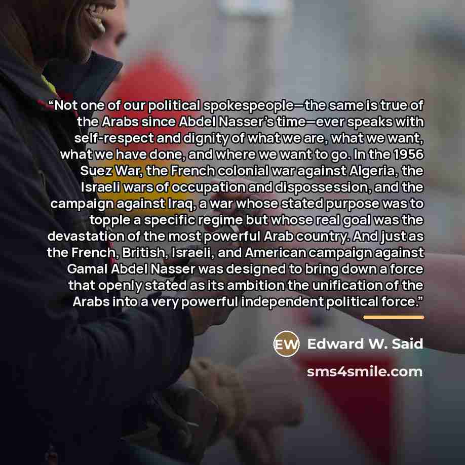 “Not one of our political spokespeople—the same is true of the Arabs since Abdel Nasser’s time—ever speaks with self-respect and dignity of what we are, what we want, what we have done, and where we want to go. In the 1956 Suez War, the French colonial war against Algeria, the Israeli wars of…” quote by Edward W. Said