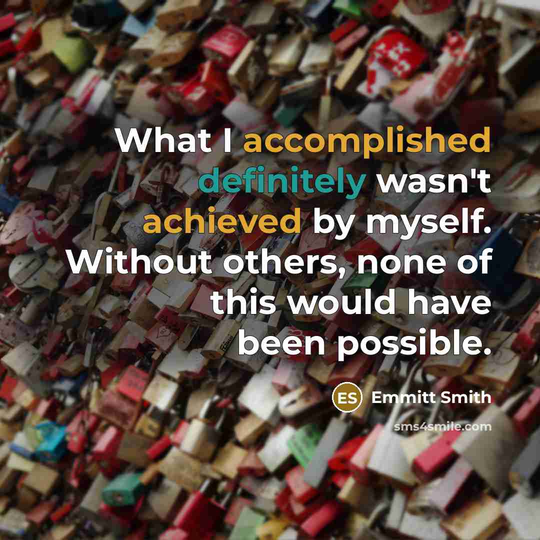 “What I accomplished definitely wasn't achieved by myself. Without others, none of this would have been possible.” quote by Emmitt Smith