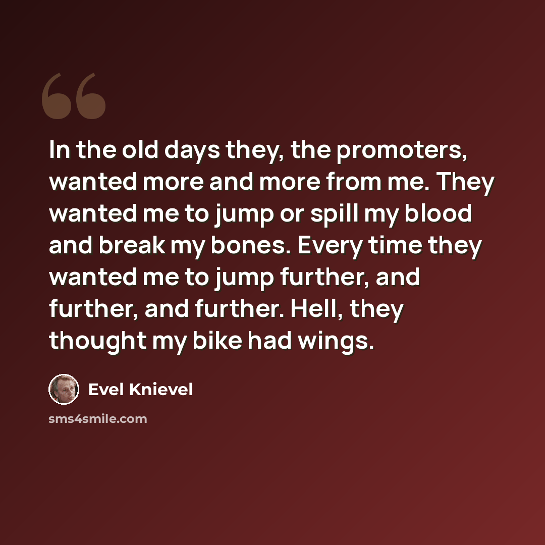 “In the old days they, the promoters, wanted more and more from me. They wanted me to jump or spill my blood and break my bones. Every time they wanted me to jump further, and further, and further. Hell, they thought my bike had wings.” quote by Evel Knievel