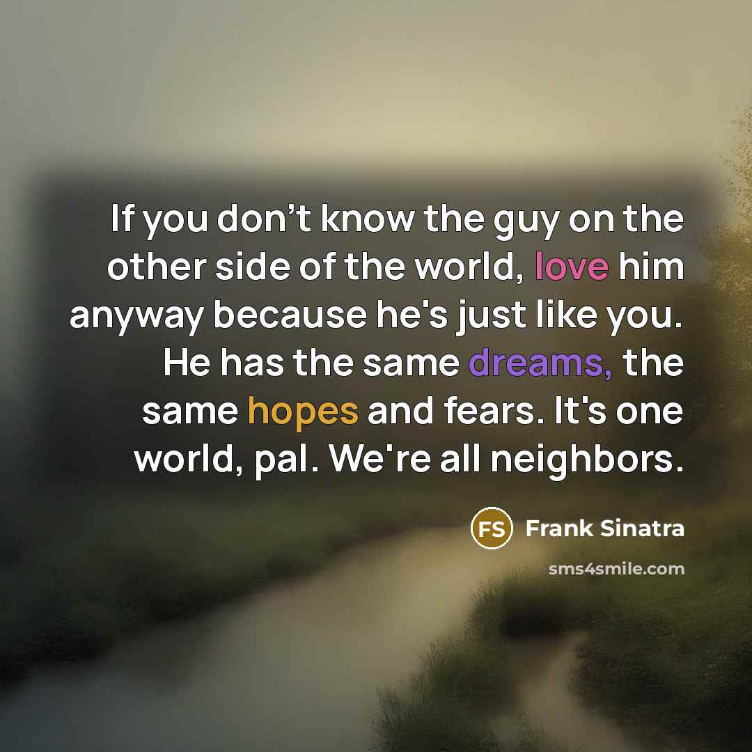“If you don't know the guy on the other side of the world, love him anyway because he's just like you. He has the same dreams, the same hopes and fears. It's one world, pal. We're all neighbors.” quote by Frank Sinatra