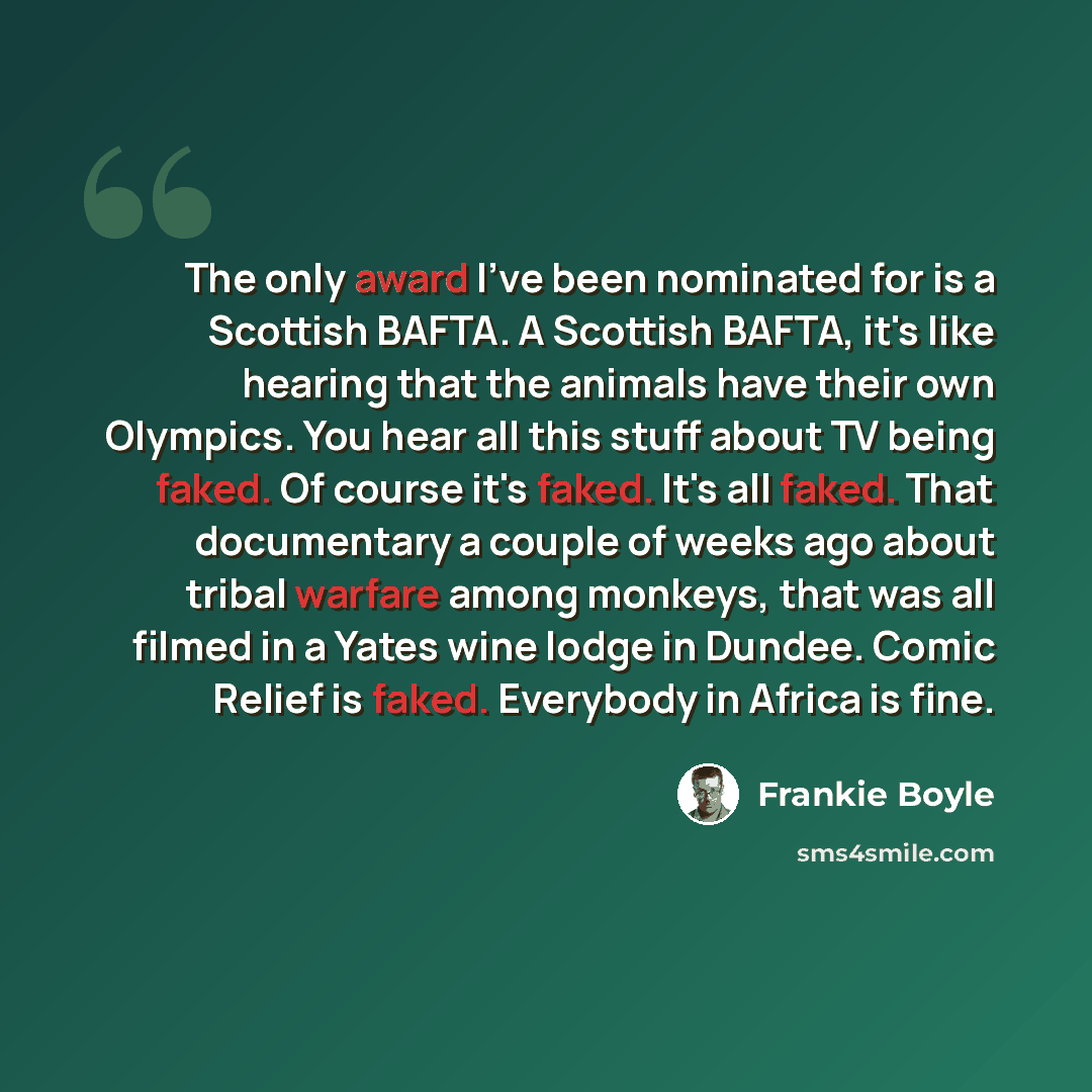 “The only award I've been nominated for is a Scottish BAFTA. A Scottish BAFTA, it's like hearing that the animals have their own Olympics. You hear all this stuff about TV being faked. Of course it's faked. It's all faked. That documentary a couple of weeks ago about tribal warfare among monkeys…” quote by Frankie Boyle