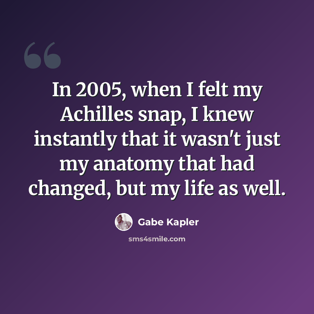 “In 2005, when I felt my Achilles snap, I knew instantly that it wasn't just my anatomy that had changed, but my life as well.” quote by Gabe Kapler