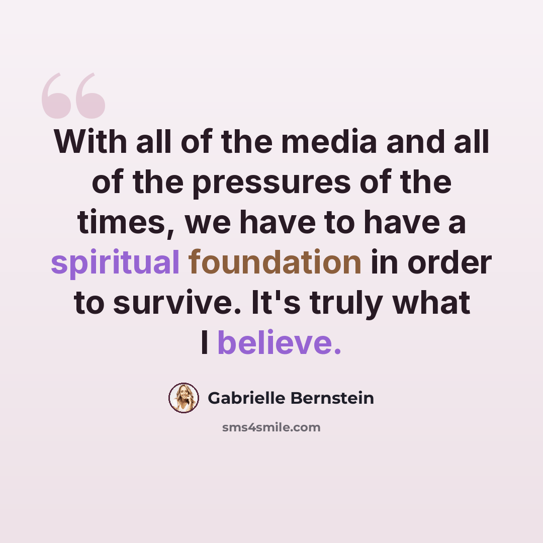 “With all of the media and all of the pressures of the times, we have to have a spiritual foundation in order to survive. It's truly what I believe.” quote by Gabrielle Bernstein
