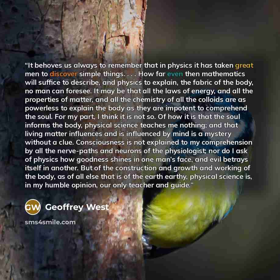 “It behoves us always to remember that in physics it has taken great men to discover simple things. . . . How far even then mathematics will suffice to describe, and physics to explain, the fabric of the body, no man can foresee. It may be that all the laws of energy, and all the properties of…” quote by Geoffrey West