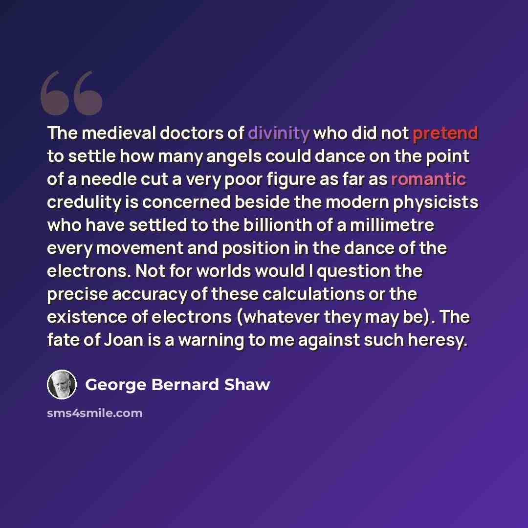 “The medieval doctors of divinity who did not pretend to settle how many angels could dance on the point of a needle cut a very poor figure as far as romantic credulity is concerned beside the modern physicists who have settled to the billionth of a millimetre every movement and position in the…” quote by George Bernard Shaw