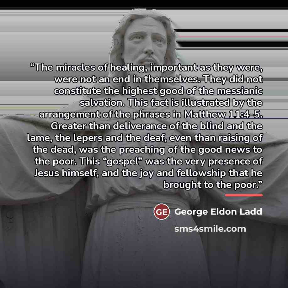 “The miracles of healing, important as they were, were not an end in themselves. They did not constitute the highest good of the messianic salvation. This fact is illustrated by the arrangement of the phrases in Matthew 11:4-5. Greater than deliverance of the blind and the lame, the lepers and the…” quote by George Eldon Ladd