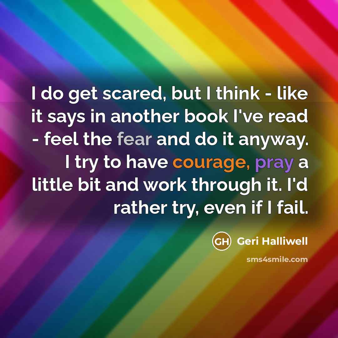 “I do get scared, but I think - like it says in another book I've read - feel the fear and do it anyway. I try to have courage, pray a little bit and work through it. I'd rather try, even if I fail.” quote by Geri Halliwell