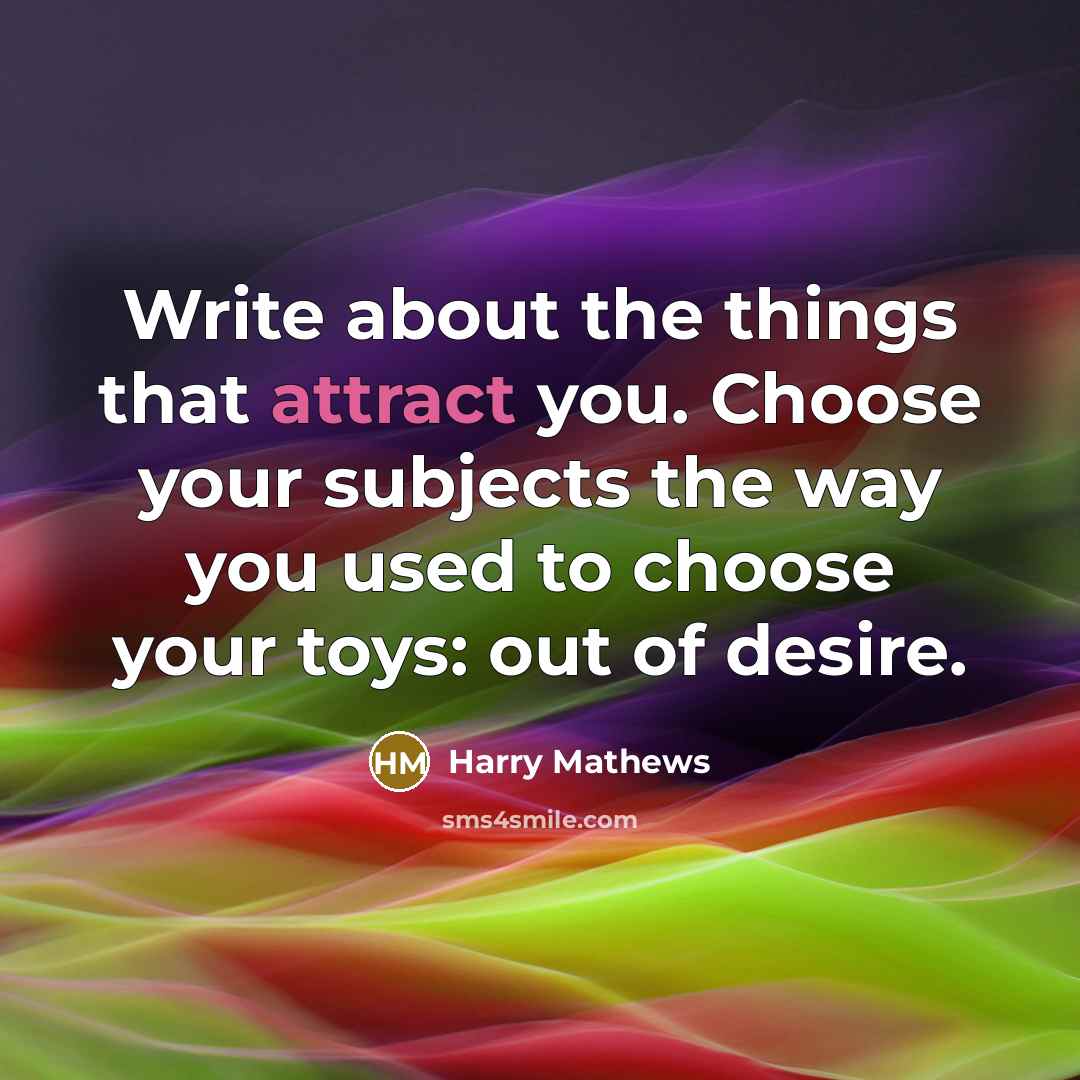 “Write about the things that attract you. Choose your subjects the way you used to choose your toys: out of desire.” quote by Harry Mathews