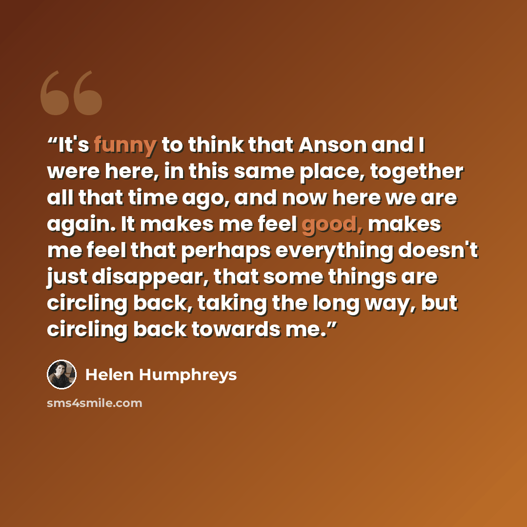 “It's funny to think that Anson and I were here, in this same place, together all that time ago, and now here we are again. It makes me feel good, makes me feel that perhaps everything doesn't just disappear, that some things are circling back, taking the long way, but circling back towards me.” quote by Helen Humphreys