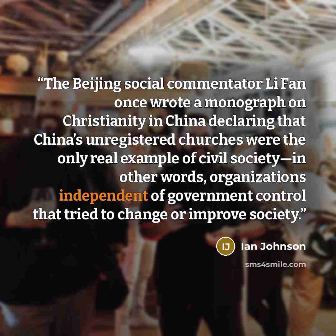 “The Beijing social commentator Li Fan once wrote a monograph on Christianity in China declaring that China’s unregistered churches were the only real example of civil society—in other words, organizations independent of government control that tried to change or improve society.” quote by Ian Johnson