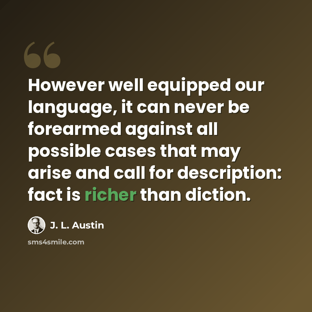 “However well equipped our language, it can never be forearmed against all possible cases that may arise and call for description: fact is richer than diction.” quote by J. L. Austin