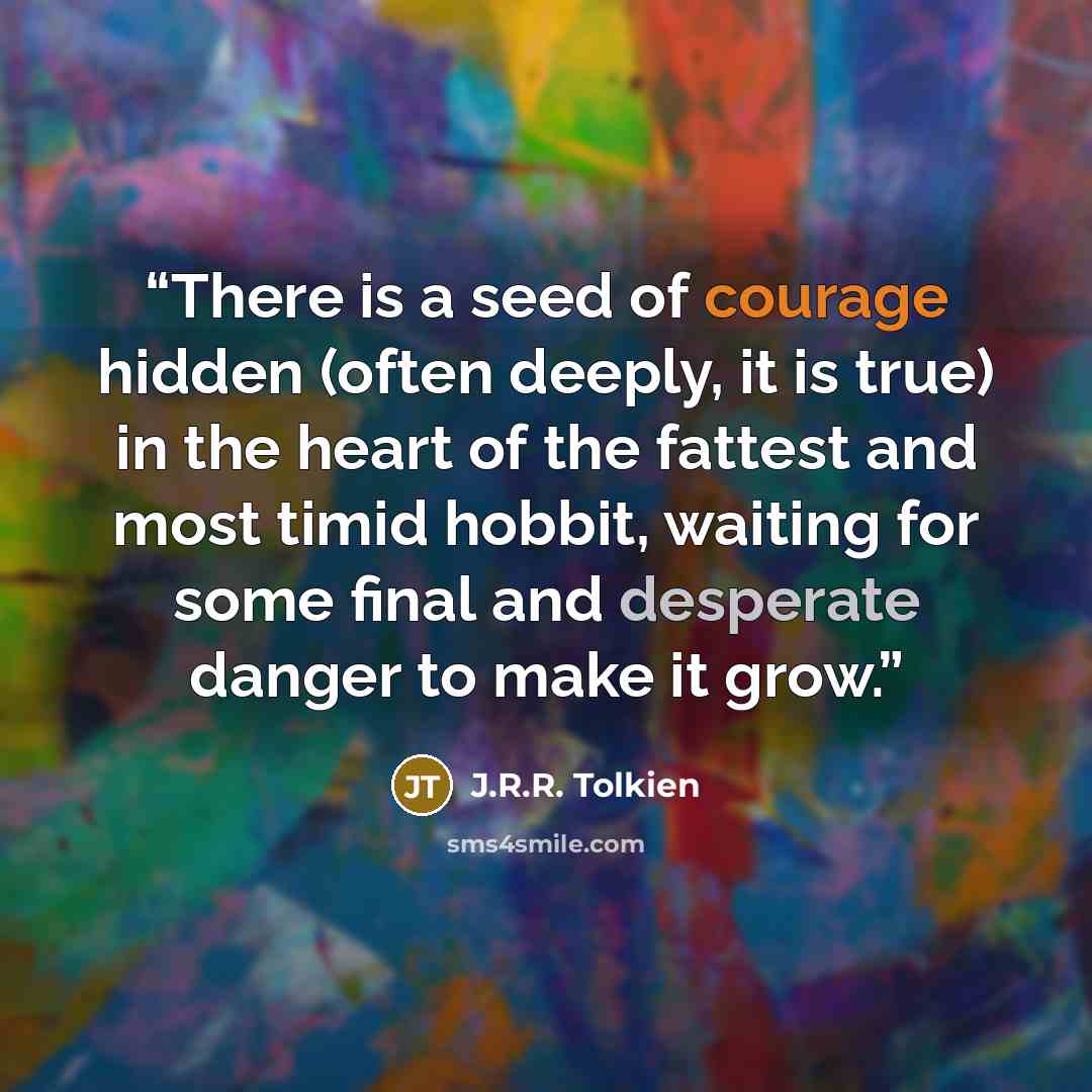 “There is a seed of courage hidden (often deeply, it is true) in the heart of the fattest and most timid hobbit, waiting for some final and desperate danger to make it grow.” quote by J.R.R. Tolkien