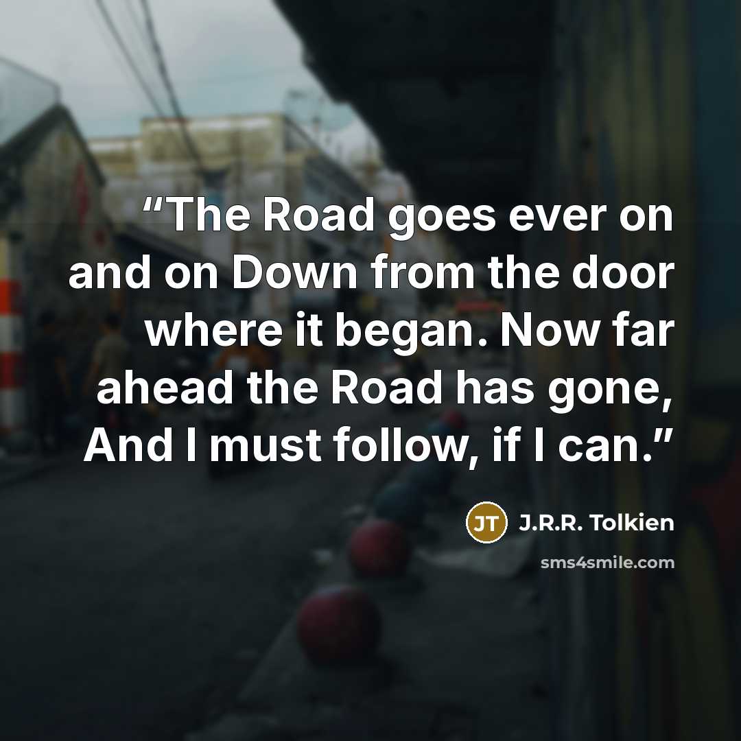 “The Road goes ever on and on Down from the door where it began. Now far ahead the Road has gone, And I must follow, if I can.” quote by J.R.R. Tolkien