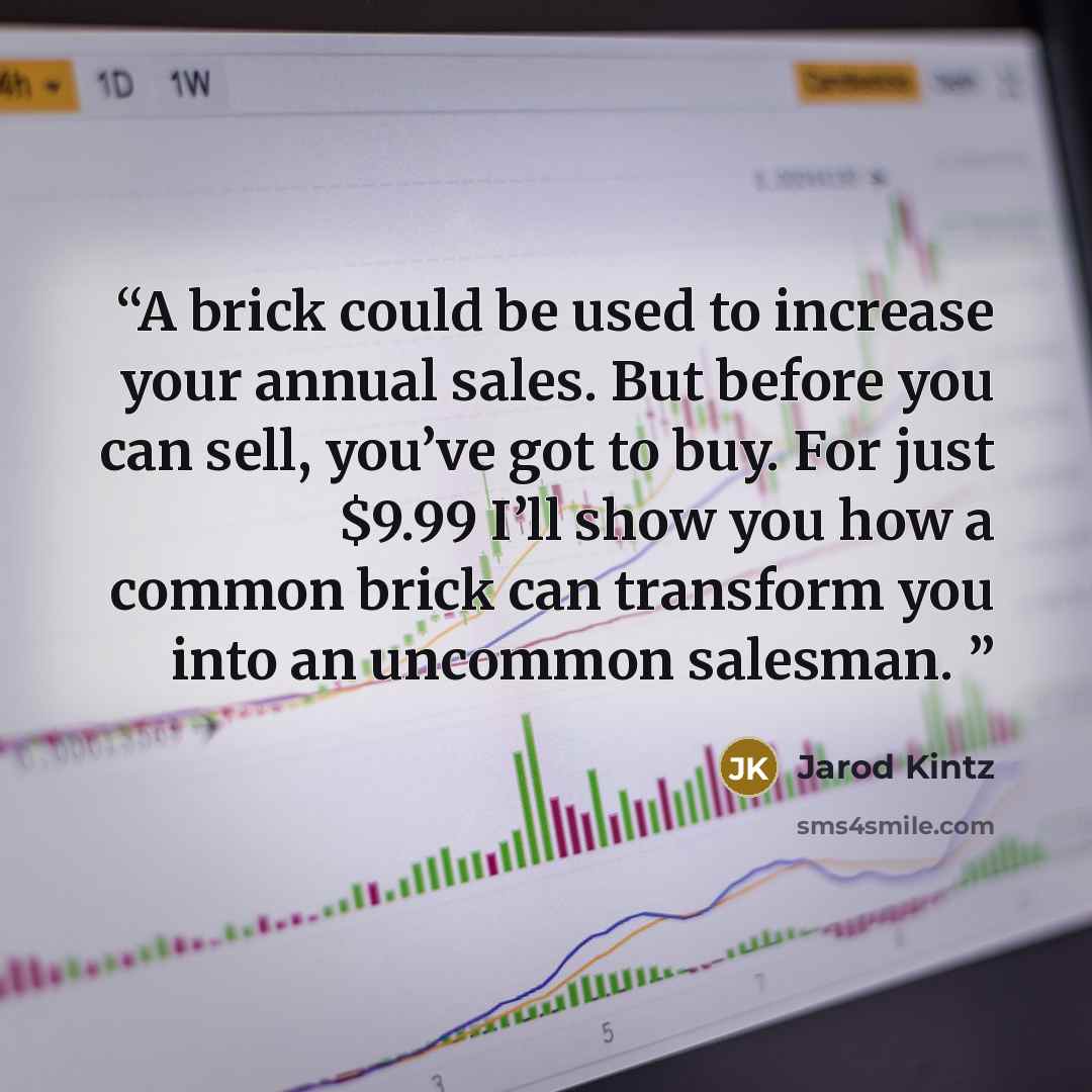 “A brick could be used to increase your annual sales. But before you can sell, you’ve got to buy. For just $9.99 I’ll show you how a common brick can transform you into an uncommon salesman.” quote by Jarod Kintz