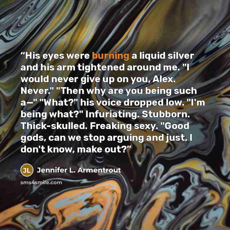 “His eyes were burning a liquid silver and his arm tightened around me. "I would never give up on you, Alex. Never." "Then why are you being such a—" "What?" his voice dropped low. "I'm being what?" Infuriating. Stubborn. Thick-skulled. Freaking sexy. "Good gods, can we stop arguing and just, I…” quote by Jennifer L. Armentrout