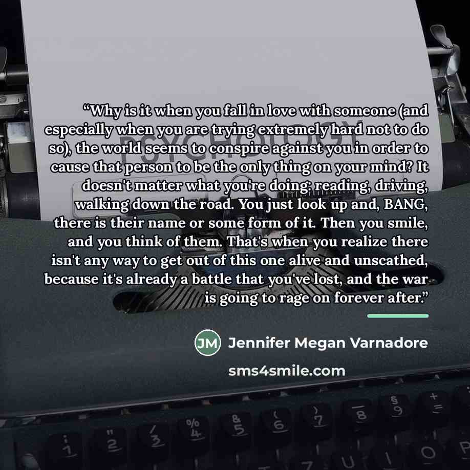 “Why is it when you fall in love with someone (and especially when you are trying extremely hard not to do so), the world seems to conspire against you in order to cause that person to be the only thing on your mind? It doesn't matter what you're doing: reading, driving, walking down the road. You…” quote by Jennifer Megan Varnadore