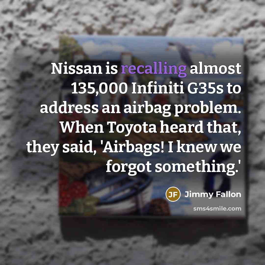 “Nissan is recalling almost 135,000 Infiniti G35s to address an airbag problem. When Toyota heard that, they said, 'Airbags! I knew we forgot something.'” quote by Jimmy Fallon