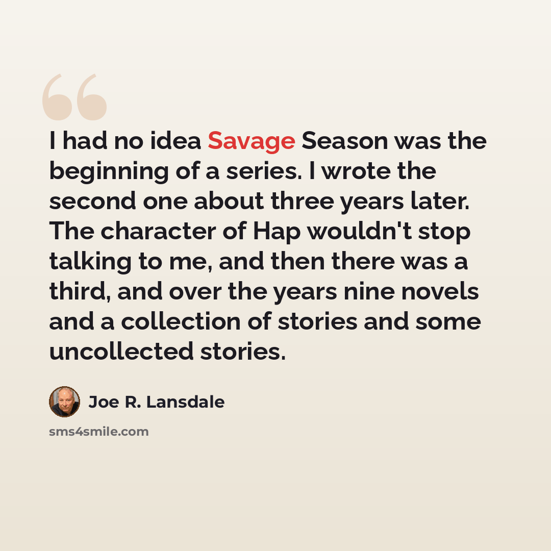 “I had no idea Savage Season was the beginning of a series. I wrote the second one about three years later. The character of Hap wouldn't stop talking to me, and then there was a third, and over the years nine novels and a collection of stories and some uncollected stories.” quote by Joe R. Lansdale