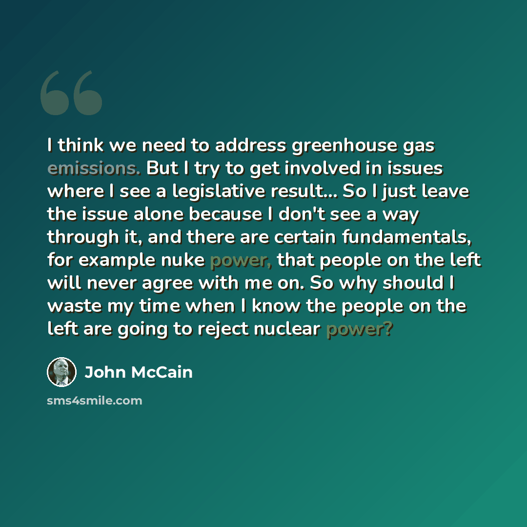 “I think we need to address greenhouse gas emissions. But I try to get involved in issues where I see a legislative result... So I just leave the issue alone because I don't see a way through it, and there are certain fundamentals, for example nuke power, that people on the left will never agree…” quote by John McCain