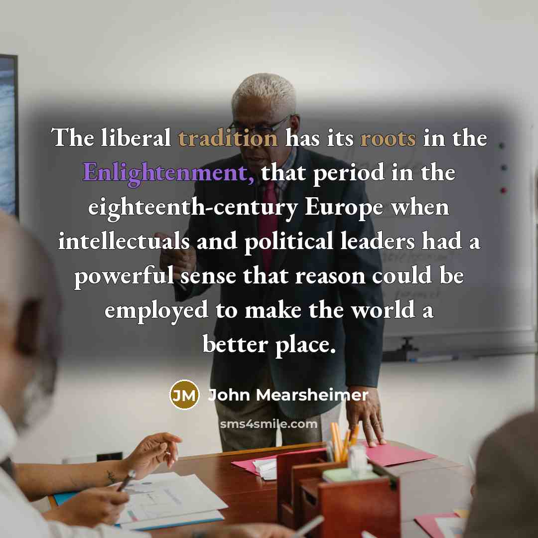 “The liberal tradition has its roots in the Enlightenment, that period in the eighteenth-century Europe when intellectuals and political leaders had a powerful sense that reason could be employed to make the world a better place.” quote by John Mearsheimer
