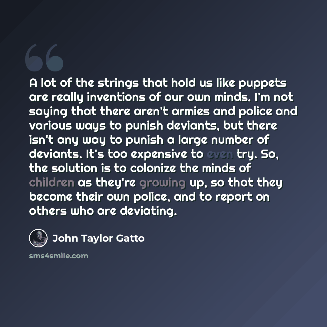 “A lot of the strings that hold us like puppets are really inventions of our own minds. I'm not saying that there aren't armies and police and various ways to punish deviants, but there isn't any way to punish a large number of deviants. It's too expensive to even try. So, the solution is to…” quote by John Taylor Gatto